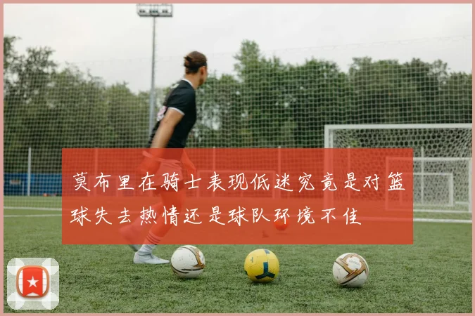莫布里在骑士表现低迷究竟是对篮球失去热情还是球队环境不佳