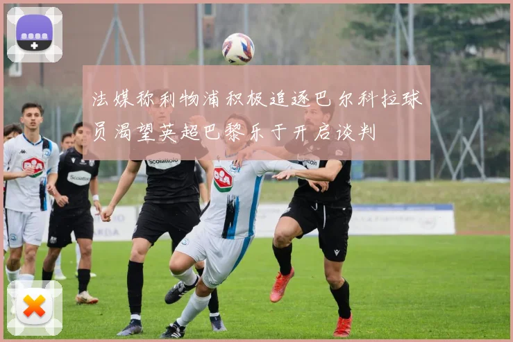 法媒称利物浦积极追逐巴尔科拉球员渴望英超巴黎乐于开启谈判