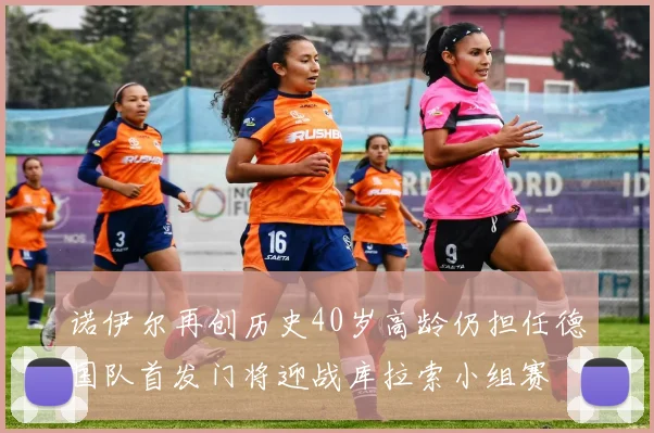 诺伊尔再创历史40岁高龄仍担任德国队首发门将迎战库拉索小组赛