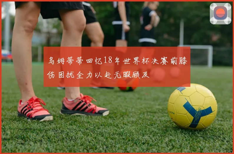 乌姆蒂蒂回忆18年世界杯决赛前膝伤困扰全力以赴无暇顾及