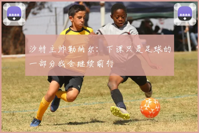沙特主帅勒纳尔：下课只是足球的一部分我会继续前行