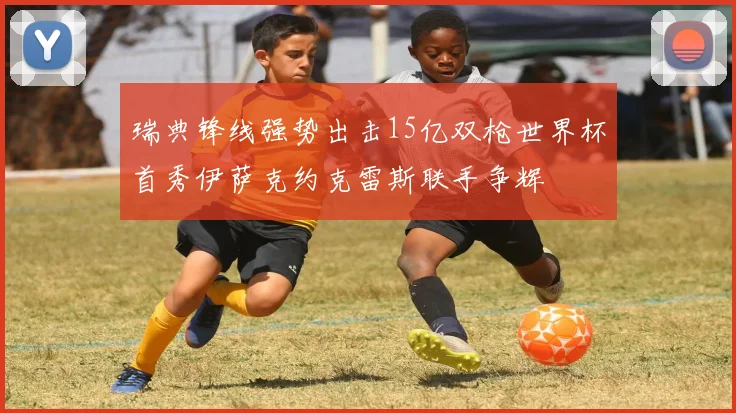 瑞典锋线强势出击15亿双枪世界杯首秀伊萨克约克雷斯联手争辉