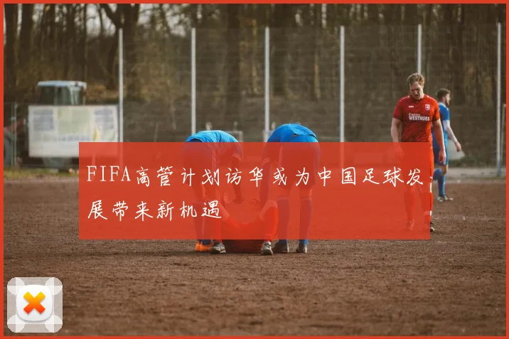 FIFA高管计划访华或为中国足球发展带来新机遇