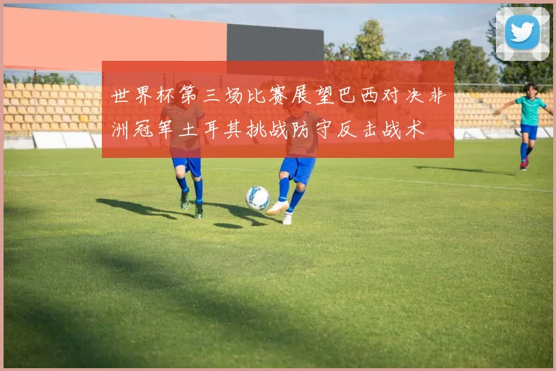 世界杯第三场比赛展望巴西对决非洲冠军土耳其挑战防守反击战术