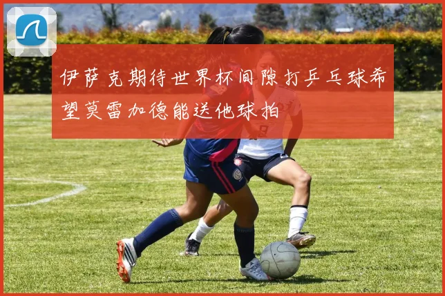 伊萨克期待世界杯间隙打乒乓球希望莫雷加德能送他球拍