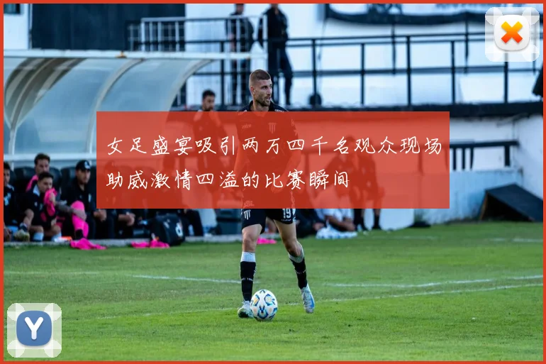 女足盛宴吸引两万四千名观众现场助威激情四溢的比赛瞬间