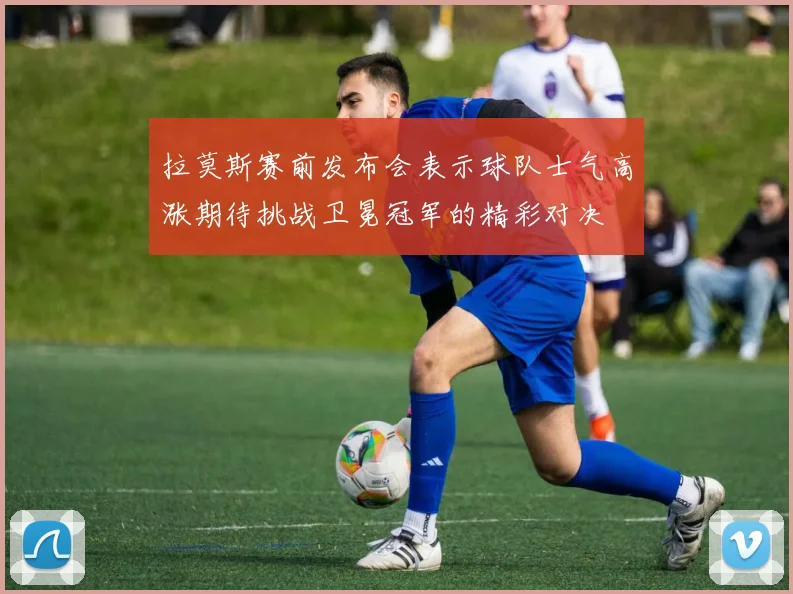 拉莫斯赛前发布会表示球队士气高涨期待挑战卫冕冠军的精彩对决
