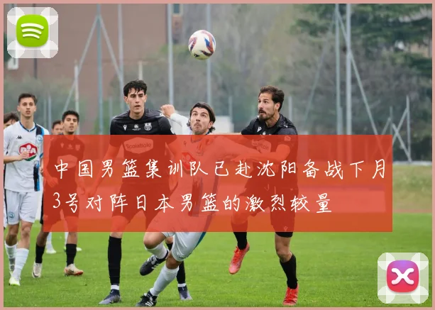 中国男篮集训队已赴沈阳备战下月3号对阵日本男篮的激烈较量