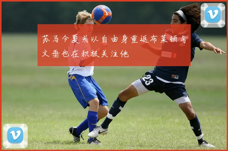 苏马今夏或以自由身重返布莱顿考文垂也在积极关注他
