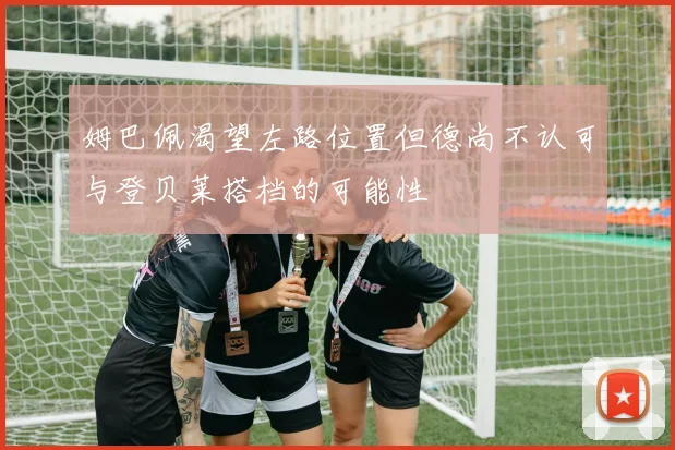 姆巴佩渴望左路位置但德尚不认可与登贝莱搭档的可能性