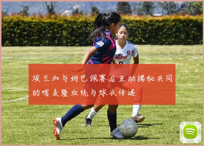 埃兰加与姆巴佩赛后互动揭秘共同的喀麦隆血统与球衣传递