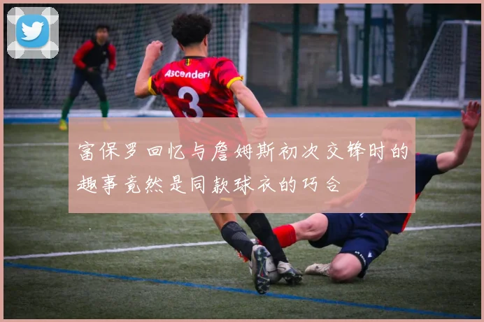 富保罗回忆与詹姆斯初次交锋时的趣事竟然是同款球衣的巧合