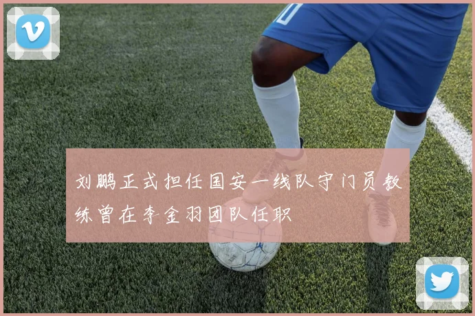 刘鹏正式担任国安一线队守门员教练曾在李金羽团队任职