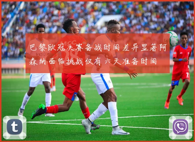 巴黎欧冠决赛备战时间差异显著阿森纳面临挑战仅有六天准备时间