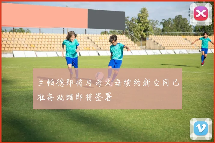 兰帕德即将与考文垂续约新合同已准备就绪即将签署