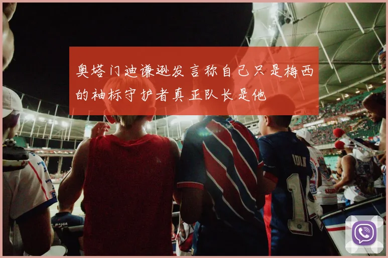 奥塔门迪谦逊发言称自己只是梅西的袖标守护者真正队长是他