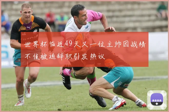 世界杯临近49天又一位主帅因战绩不佳被迫辞职引发热议