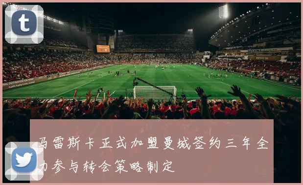 马雷斯卡正式加盟曼城签约三年全力参与转会策略制定