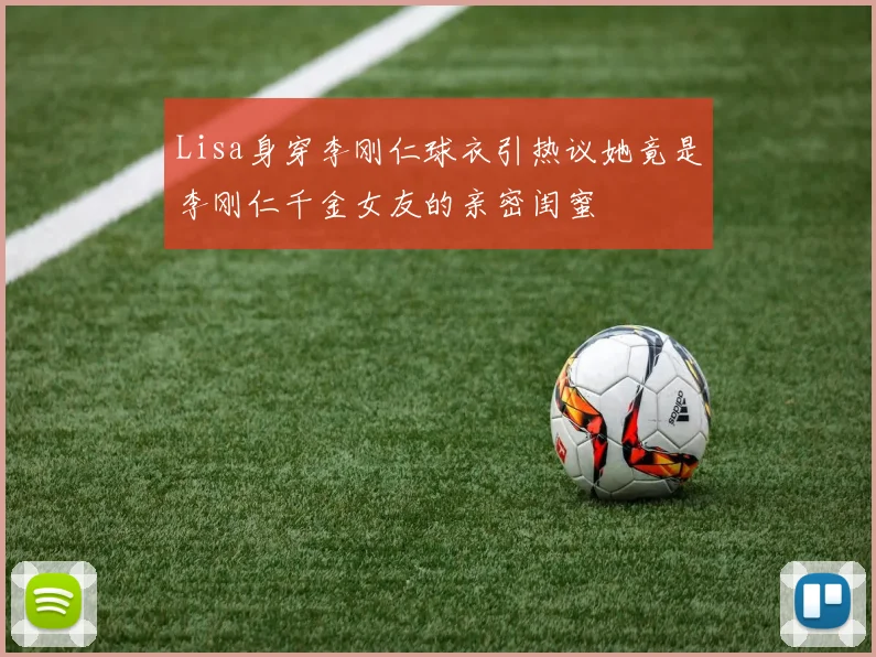 Lisa身穿李刚仁球衣引热议她竟是李刚仁千金女友的亲密闺蜜
