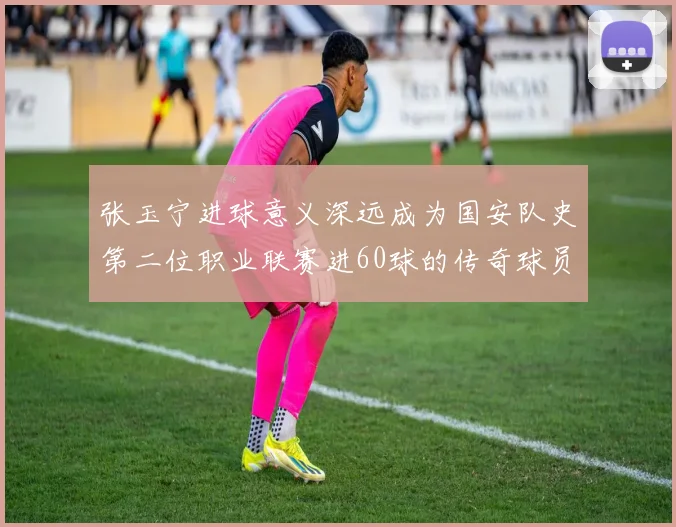 张玉宁进球意义深远成为国安队史第二位职业联赛进60球的传奇球员
